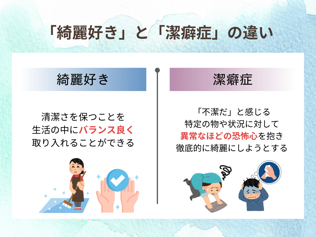 「奇麗好き」と「潔癖症」の違い
奇麗好き 清潔さを保つことを生活の中にバランス良く取り入れることができる 潔癖症 「不潔だ」と感じる特定の物や状況に対して異常なほどの恐怖心を抱き徹底的に奇麗にしようとする